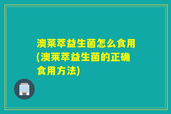 澳莱萃益生菌怎么食用(澳莱萃益生菌的正确食用方法)