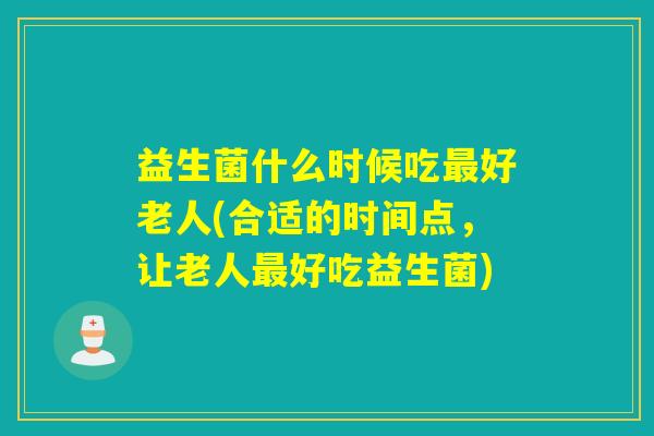 益生菌什么时候吃好老人(合适的时间点,让老人好吃益生菌) 益生菌什么时候吃好老人(合适的时间点,让老人好吃益生菌)