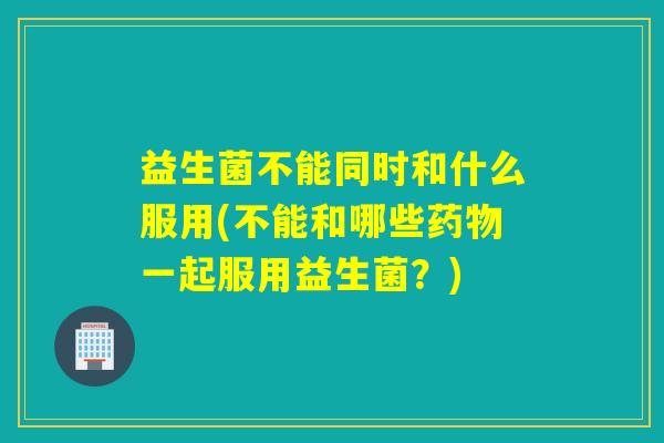 益生菌不能同时和什么服用(不能和哪些一起服用益生菌？)