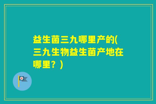 益生菌三九哪里产的(三九生物益生菌产地在哪里？)