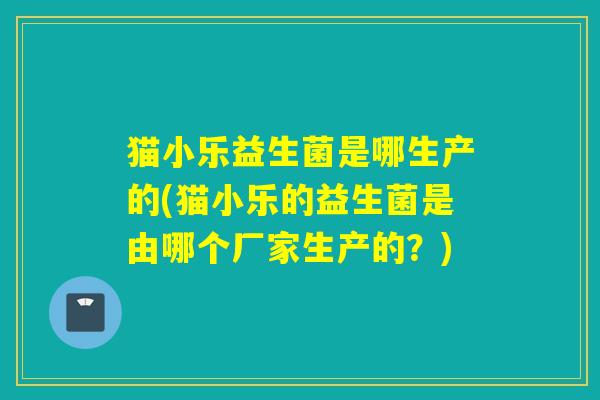 猫小乐益生菌是哪生产的(猫小乐的益生菌是由哪个厂家生产的？)