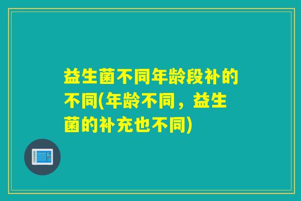 益生菌不同年龄段补的不同(年龄不同，益生菌的补充也不同)