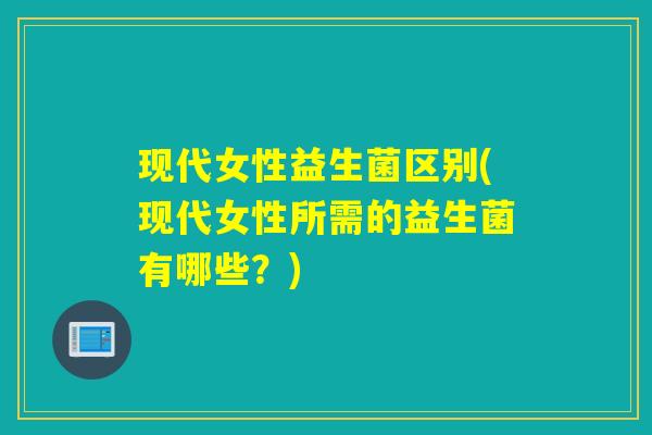 现代女性益生菌区别(现代女性所需的益生菌有哪些？)