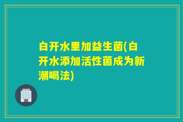 白开水里加益生菌(白开水添加活性菌成为新潮喝法)