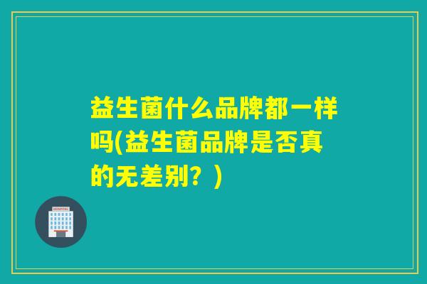 益生菌什么品牌都一样吗(益生菌品牌是否真的无差别？)