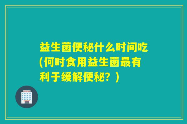 益生菌什么时间吃(何时食用益生菌有利于缓解？)