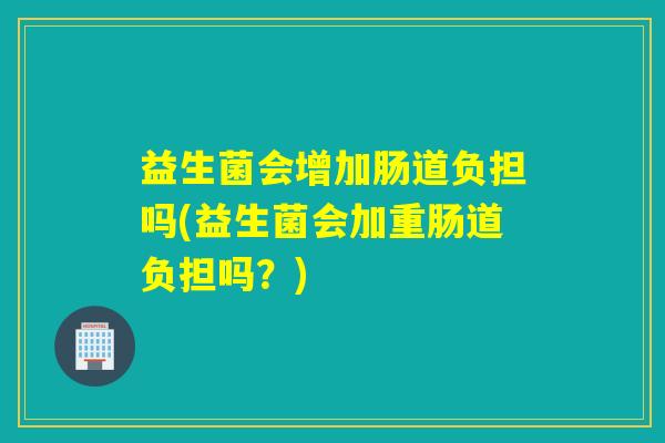 益生菌会增加肠道负担吗(益生菌会加重肠道负担吗？)