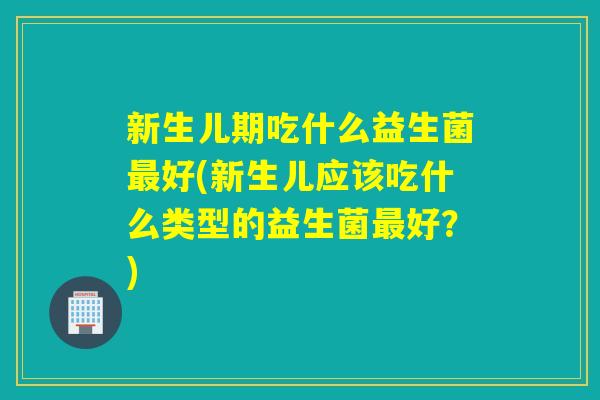 新生儿期吃什么益生菌好(新生儿应该吃什么类型的益生菌好？)