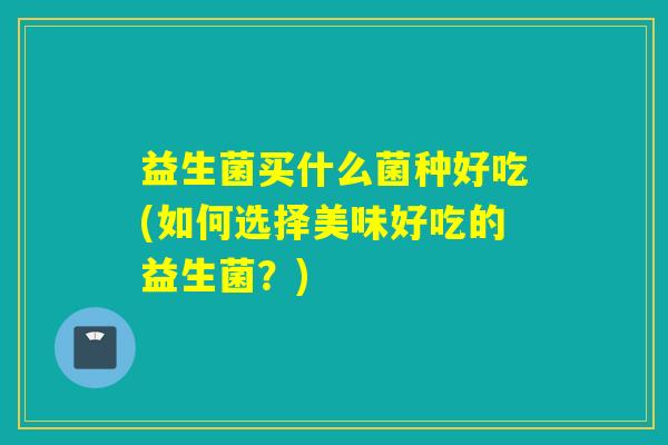 益生菌买什么菌种好吃(如何选择美味好吃的益生菌？)