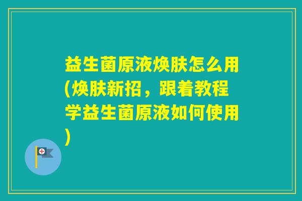 益生菌原液焕肤怎么用(焕肤新招，跟着教程学益生菌原液如何使用)