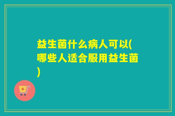 益生菌什么人可以(哪些人适合服用益生菌) 益生菌什么人可以(哪些人适合服用益生菌)