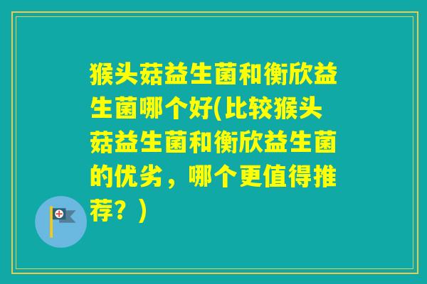 猴头菇益生菌和衡欣益生菌哪个好(比较猴头菇益生菌和衡欣益生菌的优劣,哪个更值得推荐?) 猴头菇益生菌和衡欣益生菌哪个好(比较猴头菇益生菌和衡欣益生菌的优劣,哪个更值得推荐?)