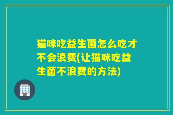 猫咪吃益生菌怎么吃才不会浪费(让猫咪吃益生菌不浪费的方法) 猫咪吃益生菌怎么吃才不会浪费(让猫咪吃益生菌不浪费的方法)