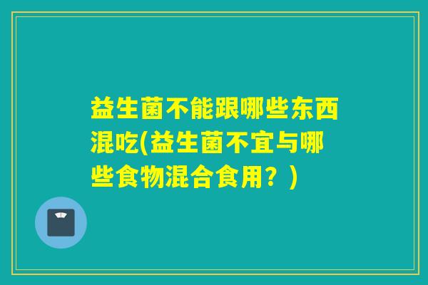 益生菌不能跟哪些东西混吃(益生菌不宜与哪些食物混合食用?) 益生菌不能跟哪些东西混吃(益生菌不宜与哪些食物混合食用?)