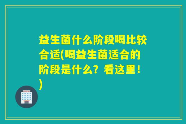益生菌什么阶段喝比较合适(喝益生菌适合的阶段是什么？看这里！)