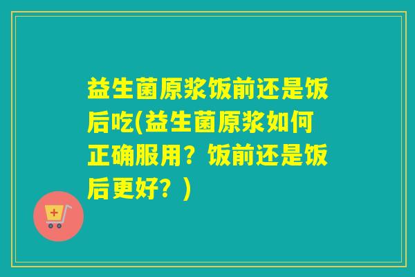 益生菌原浆饭前还是饭后吃(益生菌原浆如何正确服用?饭前还是饭后更好?) 益生菌原浆饭前还是饭后吃(益生菌原浆如何正确服用?饭前还是饭后更好?)