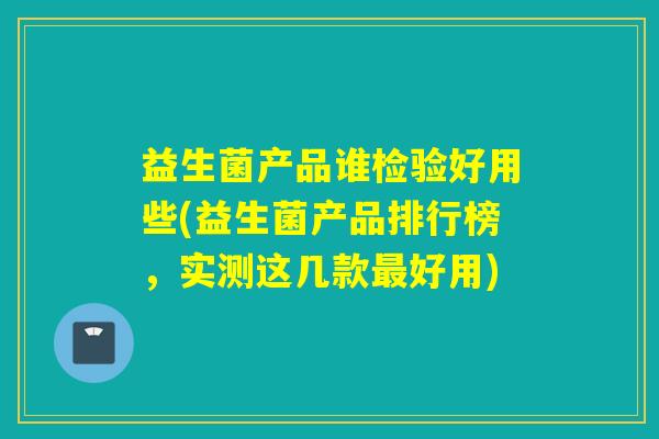 益生菌产品谁检验好用些(益生菌产品排行榜，实测这几款好用)