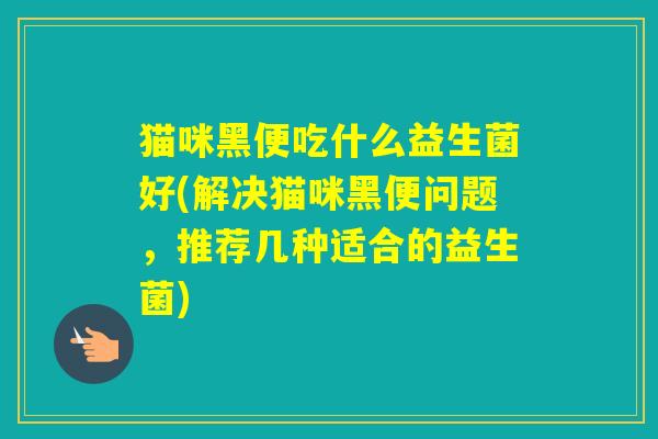 猫咪黑便吃什么益生菌好(解决猫咪黑便问题,推荐几种适合的益生菌) 猫咪黑便吃什么益生菌好(解决猫咪黑便问题,推荐几种适合的益生菌)