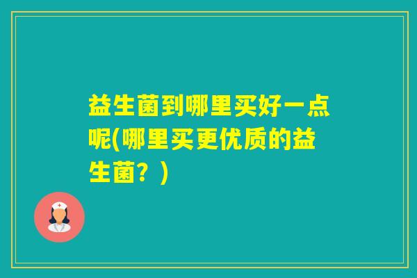 益生菌到哪里买好一点呢(哪里买更优质的益生菌？)