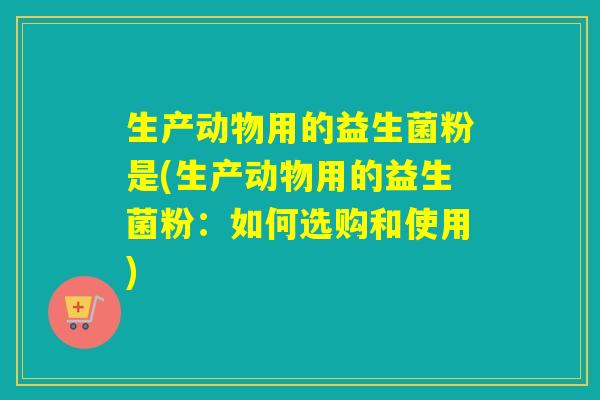 生产动物用的益生菌粉是(生产动物用的益生菌粉:如何选购和使用) 生产动物用的益生菌粉是(生产动物用的益生菌粉:如何选购和使用)