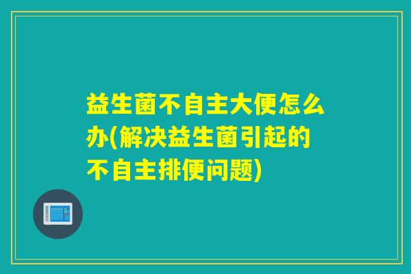 益生菌不自主大便怎么办(解决益生菌引起的不自主排便问题) 益生菌不自主大便怎么办(解决益生菌引起的不自主排便问题)
