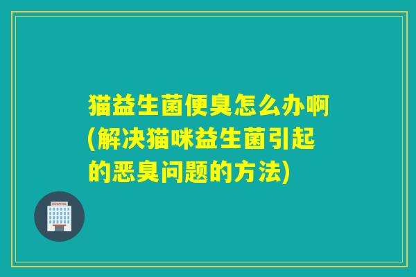 猫益生菌便臭怎么办啊(解决猫咪益生菌引起的恶臭问题的方法)