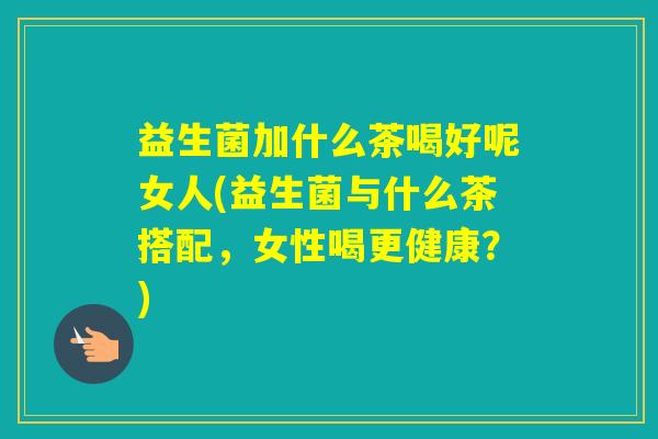 益生菌加什么茶喝好呢女人(益生菌与什么茶搭配，女性喝更健康？)
