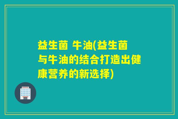 益生菌 牛油(益生菌与牛油的结合打造出健康营养的新选择) 益生菌 牛油(益生菌与牛油的结合打造出健康营养的新选择)