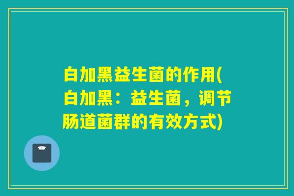 白加黑益生菌的作用(白加黑：益生菌，调节肠道菌群的有效方式)