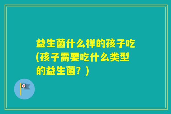益生菌什么样的孩子吃(孩子需要吃什么类型的益生菌？)