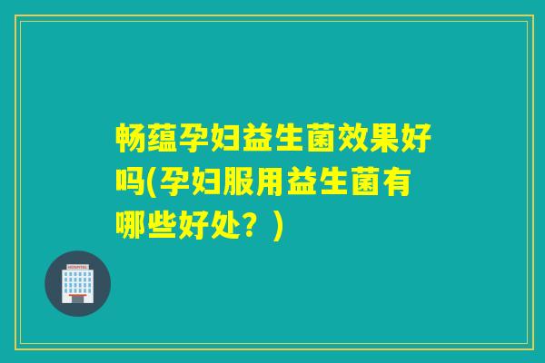 畅蕴孕妇益生菌效果好吗(孕妇服用益生菌有哪些好处？)