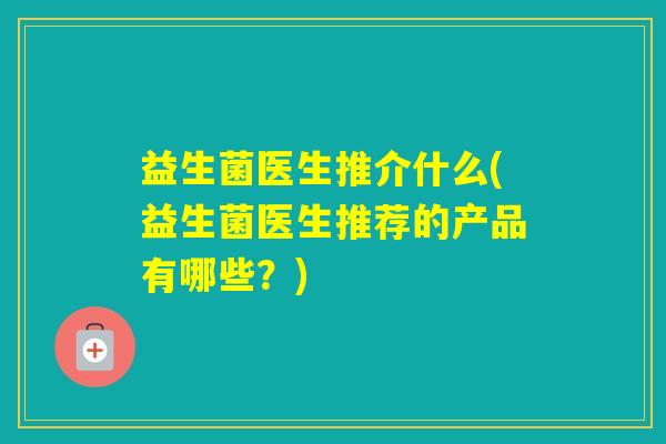 益生菌医生推介什么(益生菌医生推荐的产品有哪些？)