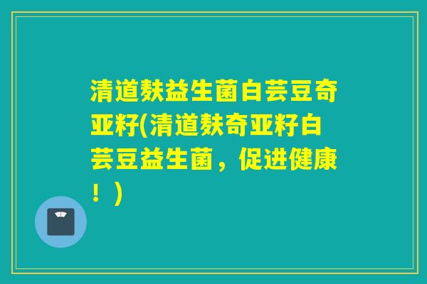 清道麸益生菌白芸豆奇亚籽(清道麸奇亚籽白芸豆益生菌，促进健康！)
