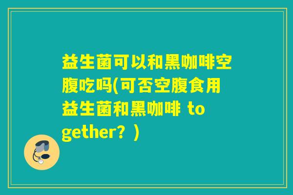 益生菌可以和黑咖啡空腹吃吗(可否空腹食用益生菌和黑咖啡 together？)