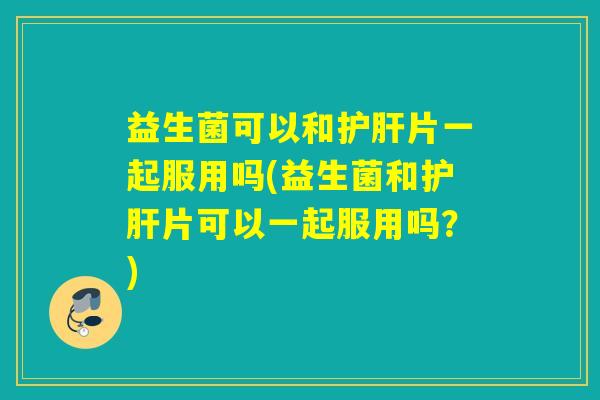 益生菌可以和片一起服用吗(益生菌和片可以一起服用吗？)