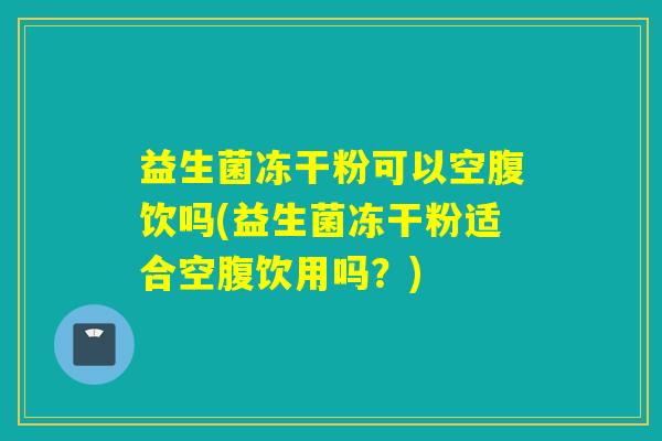 益生菌冻干粉可以空腹饮吗(益生菌冻干粉适合空腹饮用吗？)