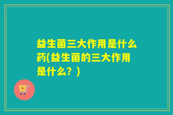 益生菌三大作用是什么药(益生菌的三大作用是什么?) 益生菌三大作用是什么药(益生菌的三大作用是什么?)