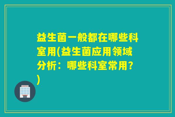 益生菌一般都在哪些科室用(益生菌应用领域分析：哪些科室常用？)