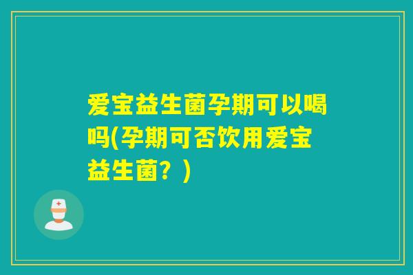爱宝益生菌孕期可以喝吗(孕期可否饮用爱宝益生菌？)