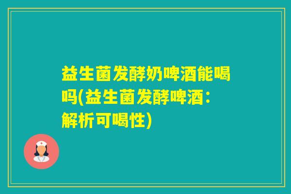 益生菌发酵奶啤酒能喝吗(益生菌发酵啤酒：解析可喝性)