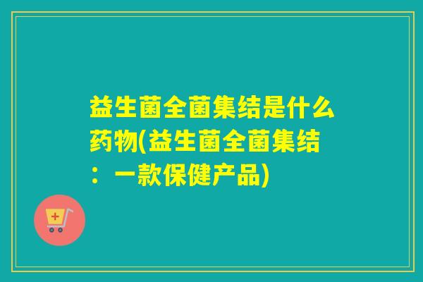 益生菌全菌集结是什么(益生菌全菌集结：一款保健产品)