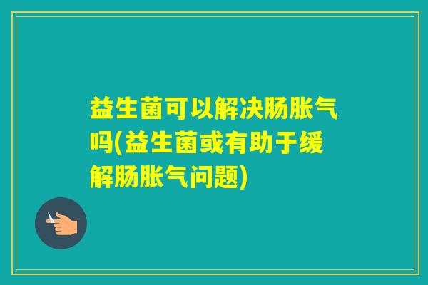 益生菌可以解决肠吗(益生菌或有助于缓解肠问题) 益生菌可以解决肠吗(益生菌或有助于缓解肠问题)