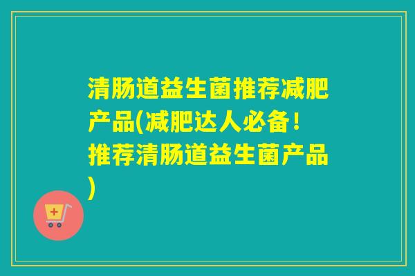 清肠道益生菌推荐产品(达人必备！推荐清肠道益生菌产品)