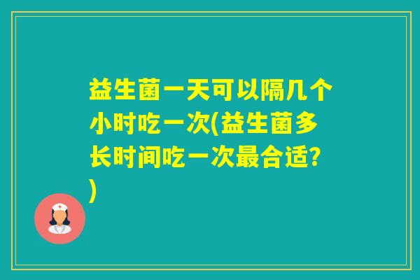 益生菌一天可以隔几个小时吃一次(益生菌多长时间吃一次合适？)