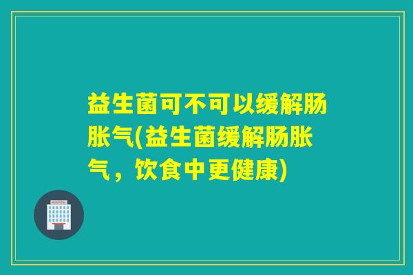 益生菌可不可以缓解肠(益生菌缓解肠,饮食中更健康) 益生菌可不可以缓解肠(益生菌缓解肠,饮食中更健康)