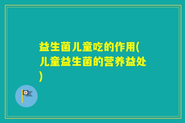益生菌儿童吃的作用(儿童益生菌的营养益处)