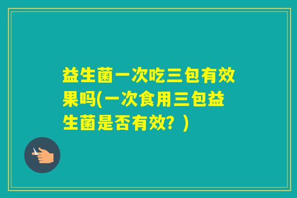 益生菌一次吃三包有效果吗(一次食用三包益生菌是否有效？)