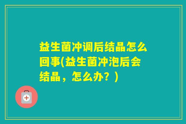 益生菌冲调后结晶怎么回事(益生菌冲泡后会结晶，怎么办？)