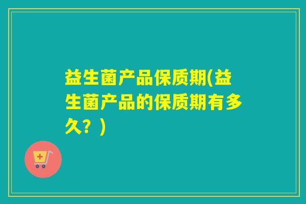 益生菌产品保质期(益生菌产品的保质期有多久?) 益生菌产品保质期(益生菌产品的保质期有多久?)