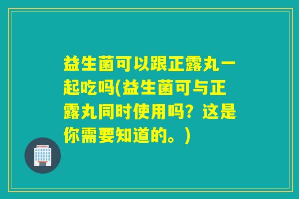 益生菌可以跟正露丸一起吃吗(益生菌可与正露丸同时使用吗？这是你需要知道的。)
